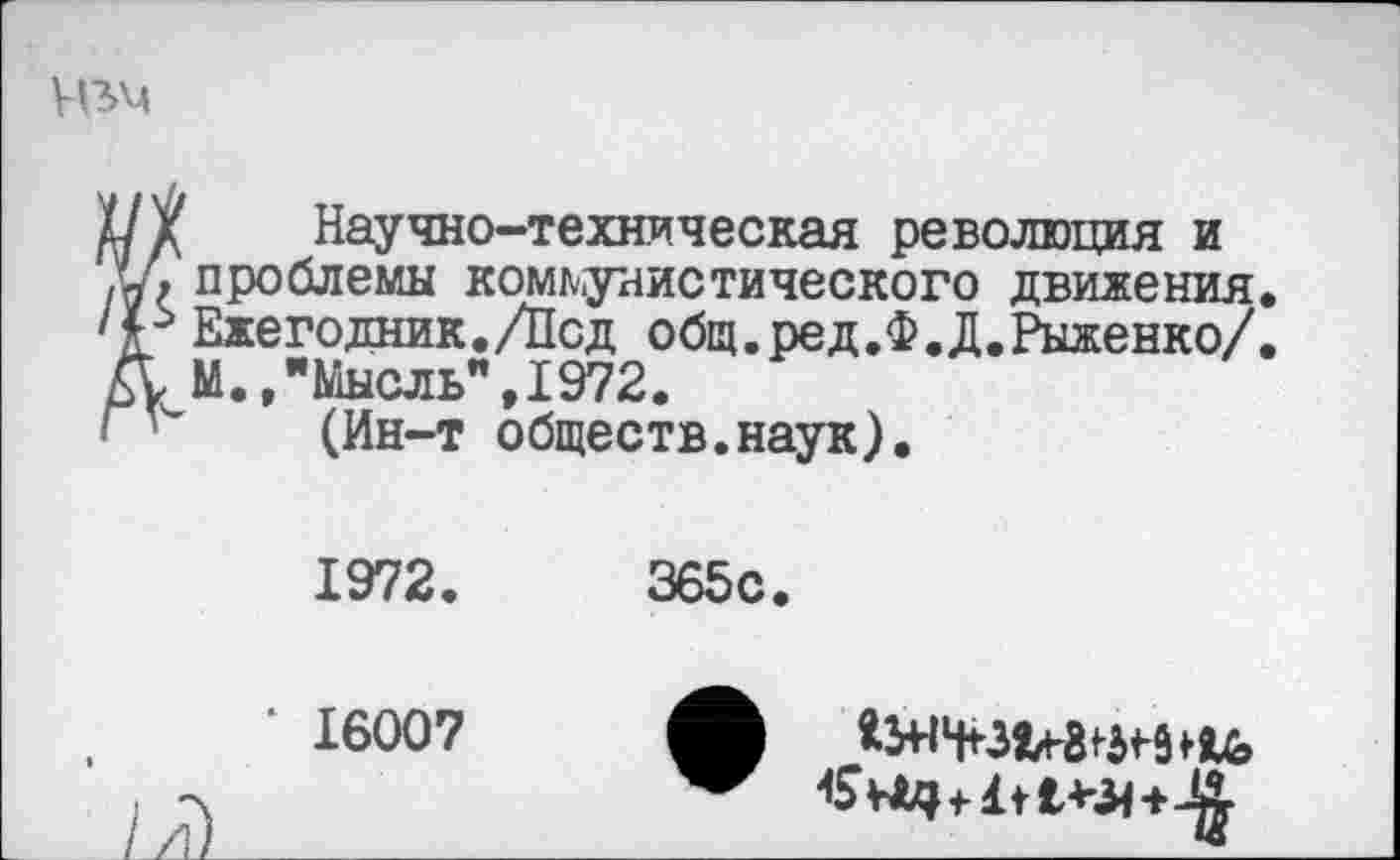 ﻿
Научно-техническая революция и проблемы коммунистического движения. Ежегодник./Лсд общ.ред.Ф.Д.Рыженко/. М.,"Мысль",1972.
(Ин-т обществ.наук).
1972.	365с.
‘ 16007